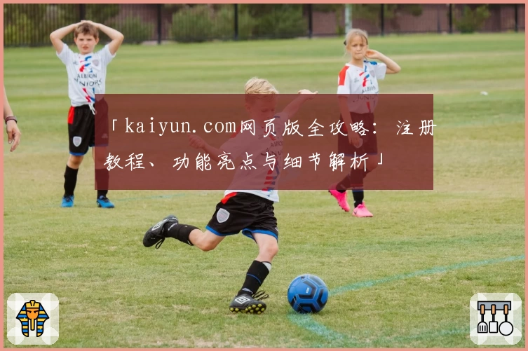 「kaiyun.com网页版全攻略：注册教程、功能亮点与细节解析」