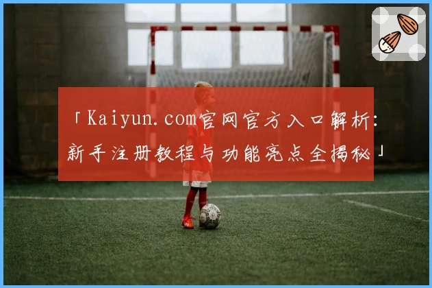 「Kaiyun.com官网官方入口解析：新手注册教程与功能亮点全揭秘」