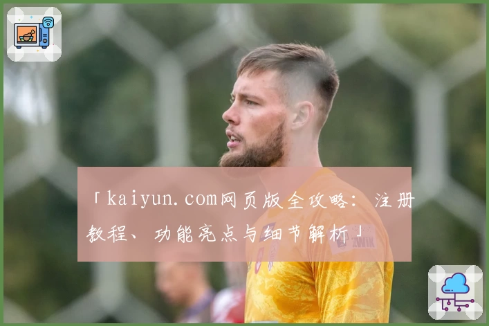 「kaiyun.com网页版全攻略：注册教程、功能亮点与细节解析」
