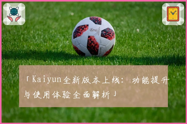 「Kaiyun全新版本上线：功能提升与使用体验全面解析」