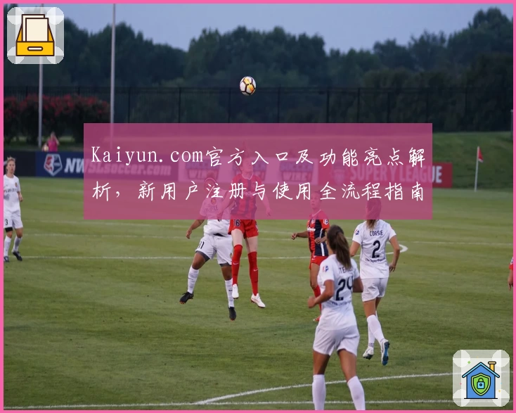 Kaiyun.com官方入口及功能亮点解析，新用户注册与使用全流程指南