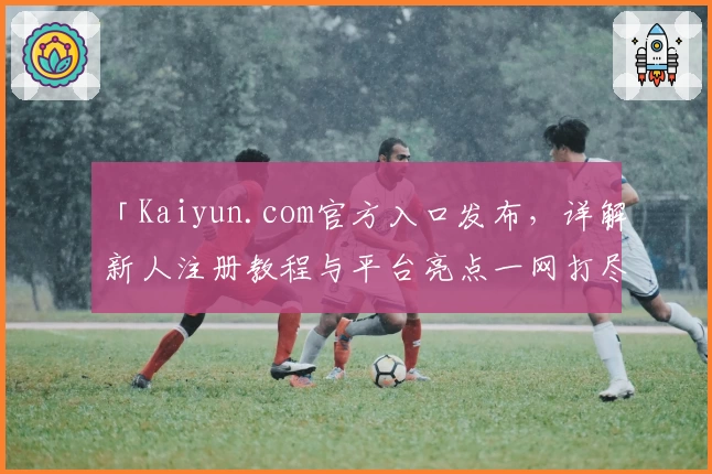 「Kaiyun.com官方入口发布，详解新人注册教程与平台亮点一网打尽！」