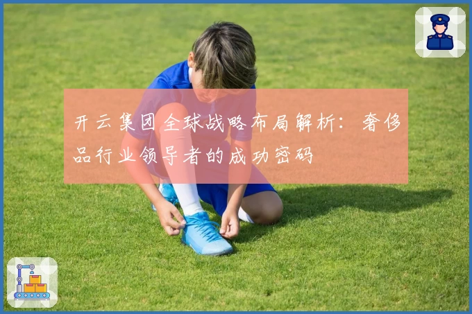 开云集团全球战略布局解析：奢侈品行业领导者的成功密码