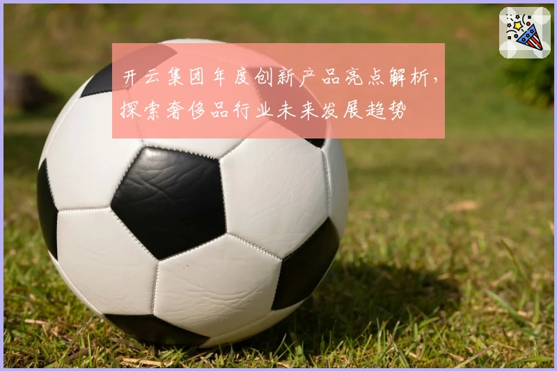 开云集团年度创新产品亮点解析，探索奢侈品行业未来发展趋势