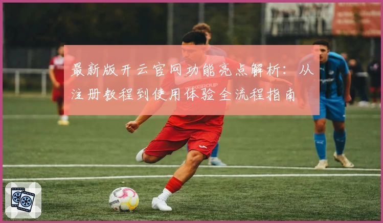 最新版开云官网功能亮点解析：从注册教程到使用体验全流程指南