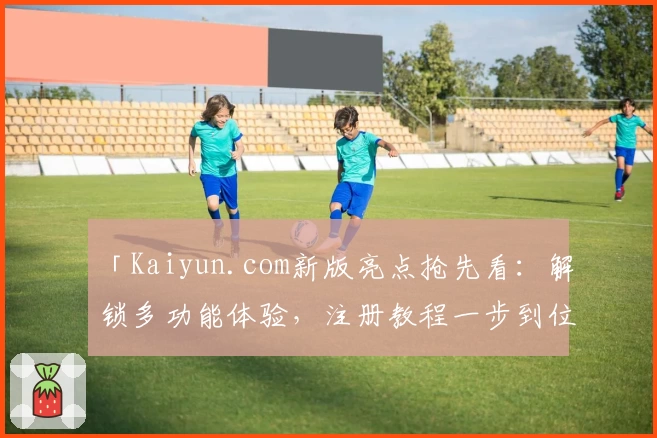 「Kaiyun.com新版亮点抢先看：解锁多功能体验，注册教程一步到位」