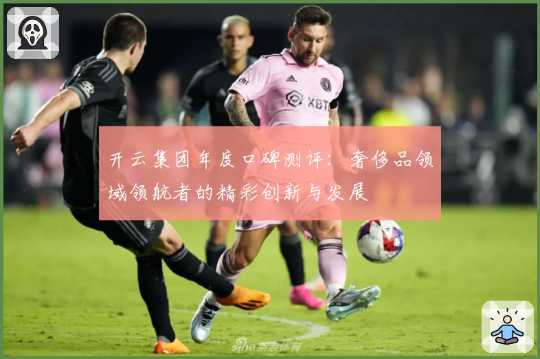 开云集团年度口碑测评：奢侈品领域领航者的精彩创新与发展