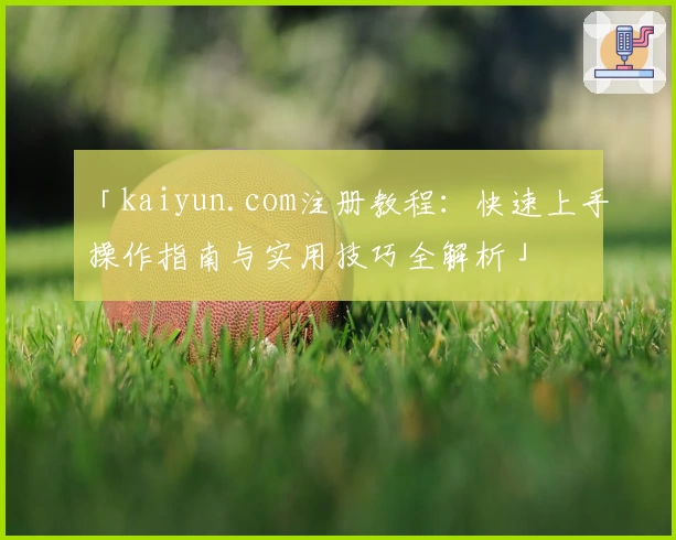 「kaiyun.com注册教程：快速上手操作指南与实用技巧全解析」