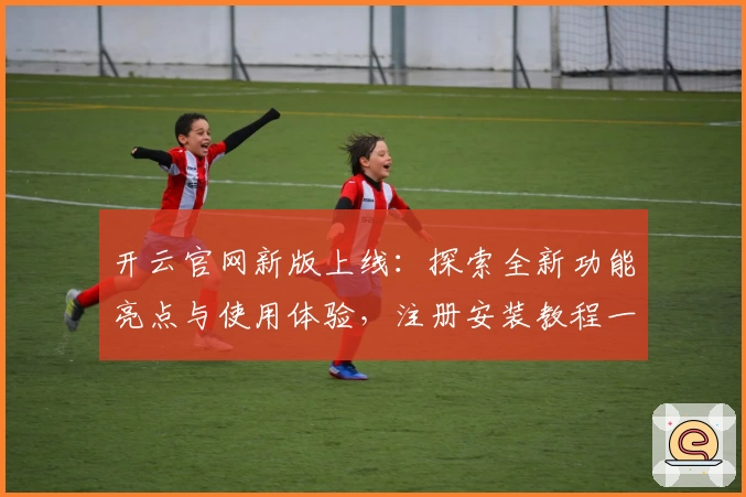 开云官网新版上线：探索全新功能亮点与使用体验，注册安装教程一站式解读